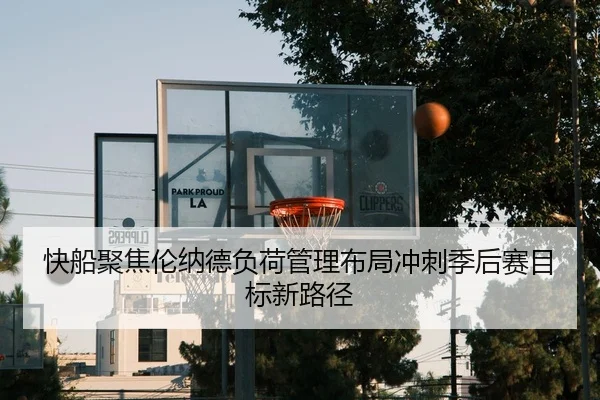快船聚焦伦纳德负荷管理布局冲刺季后赛目标新路径